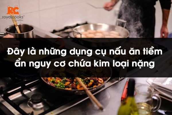 Đây là những dụng cụ nấu ăn tiềm ẩn nguy cơ chứa kim loại nặng