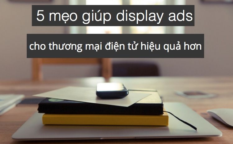 5 mẹo giúp display ads cho thương mại điện tử hiệu quả hơn