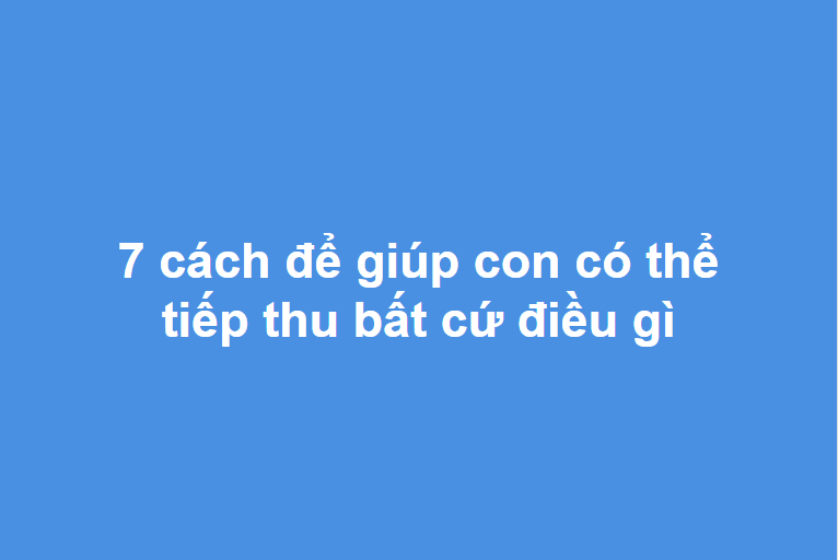 7 CÁCH ĐỂ GIÚP CON CÓ THỂ TIẾP THU BẤT CỨ ĐIỀU GÌ