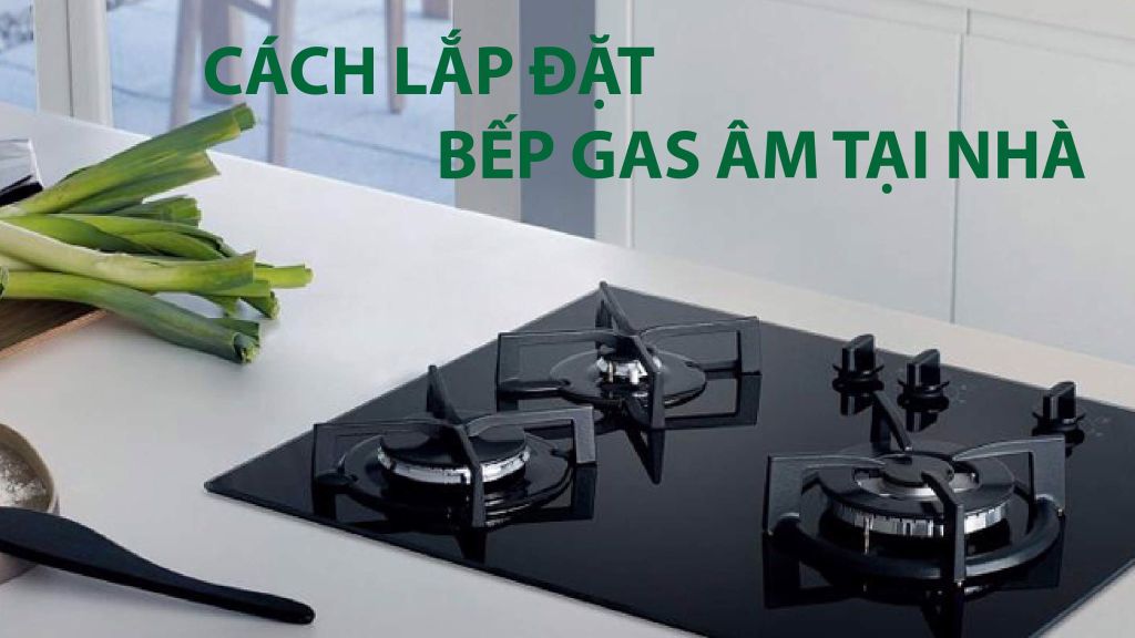Cách lắp đặt bếp gas âm đơn giản tại nhà dễ dàng