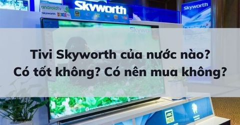 Tivi Skyworth của nước nào? Có tốt không? Đánh giá Tivi Skyworth chân thực, chi tiết nhất.