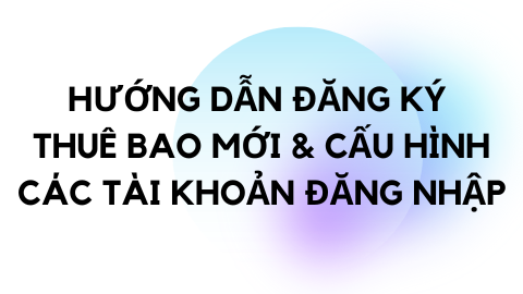 ĐĂNG KÝ THUÊ BAO MỚI & CẤU HÌNH CÁC TÀI KHOẢN ĐĂNG NHẬP