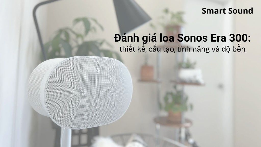 Đánh giá loa Sonos Era 300: Thiết kế, cấu tạo, tính năng và độ bền