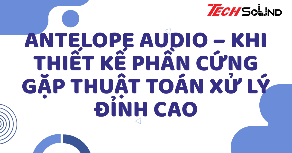 Antelope Audio – Khi thiết kế phần cứng gặp thuật toán xử lý đỉnh cao