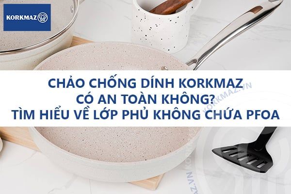 Chảo chống dính Korkmaz có an toàn không? Tìm hiểu về lớp phủ không chứa PFOA