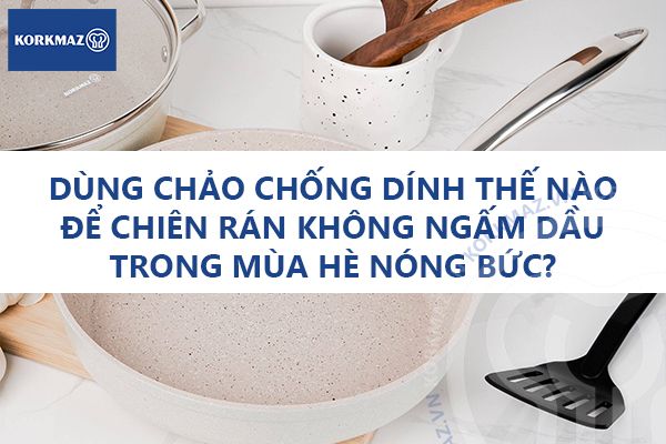 Dùng chảo chống dính thế nào để chiên rán không ngấm dầu trong mùa hè nóng bức?