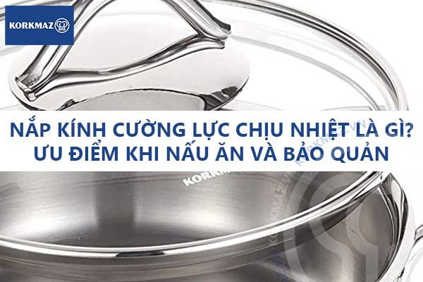 Nắp kính cường lực chịu nhiệt là gì? Ưu điểm khi nấu ăn và bảo quản