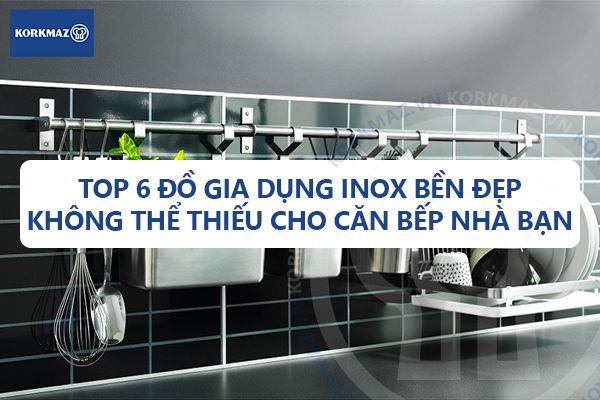 Top 6 đồ gia dụng inox bền đẹp không thể thiếu cho căn bếp nhà bạn