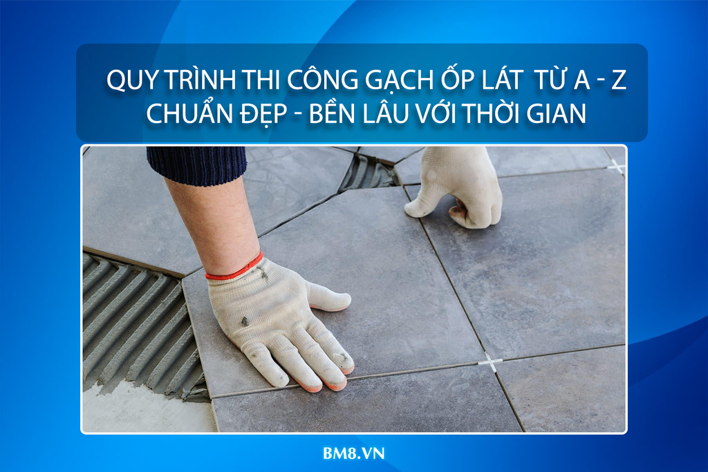 Quy trình thi công gạch ốp lát từ A đến Z – Chuẩn đẹp, bền lâu với thời gian