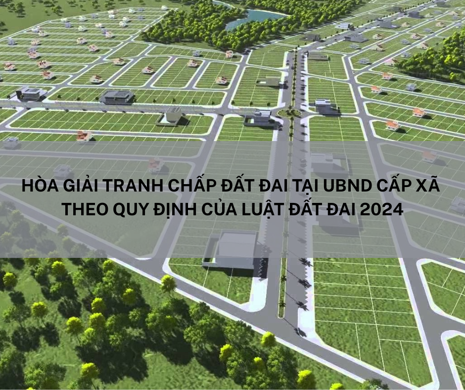 HÒA GIẢI TRANH CHẤP ĐẤT ĐAI TẠI UBND CẤP XÃ THEO QUY ĐỊNH CỦA LUẬT ĐẤT ĐAI 2024