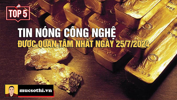 Top 5 tin CÔNG NGHỆ HOT NHẤT được quan tâm ngày 25/7/2024 - mucsothi.com.vn