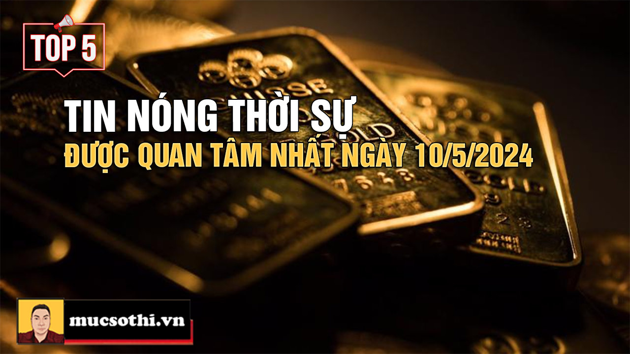 Top 5 tin THỜI SỰ HOT NHẤT được quan tâm ngày 10/5/2024 - mucsothi.com.vn