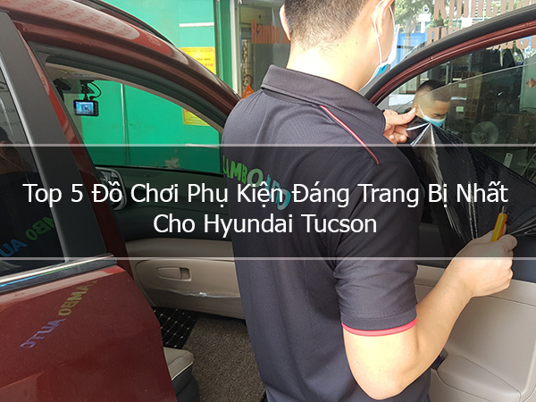 Top 5 Đồ Chơi Phụ Kiện Đáng Trang Bị Nhất Cho Hyundai Tucson