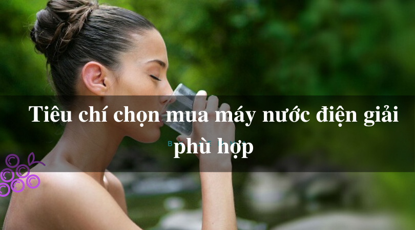 Tiêu chí chọn mua máy nước điện giải phù hợp