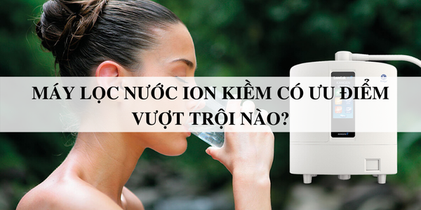 Máy lọc nước ion kiềm có ưu điểm vượt trội nào?