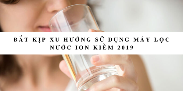 Bắt kịp xu hướng sử dụng máy lọc nước ion kiềm 2019