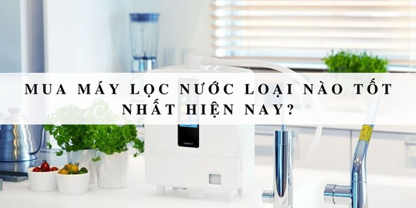 Bật mí những loại máy lọc nước tốt nhất hiện nay