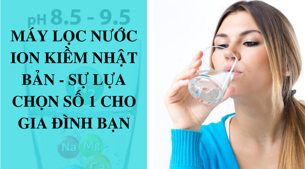 Máy lọc nước ion kiềm nhật bản - sự lựa chọn uy tín cho gia đình bạn