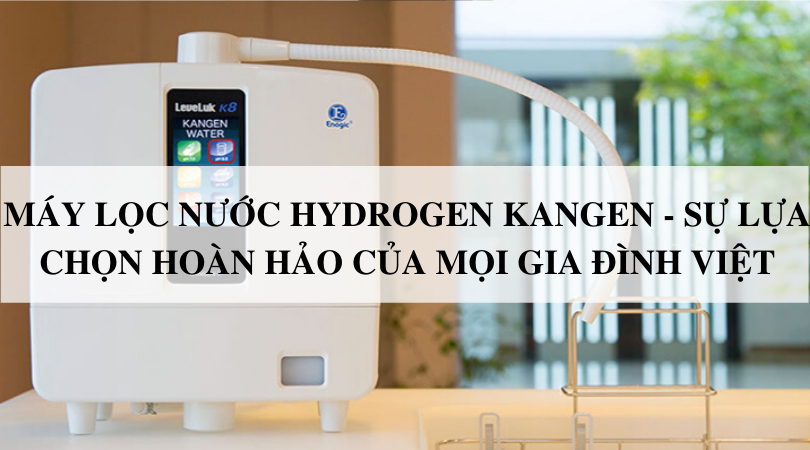 Máy lọc nước Hydrogen Kangen - Sự lựa chọn hoàn hảo của mọi gia đình Việt