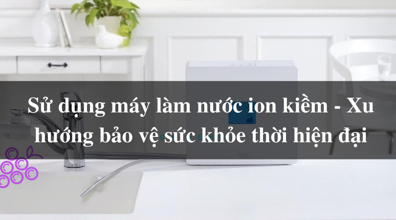 Sử dụng máy làm nước ion kiềm - Xu hướng bảo vệ sức khỏe thời hiện đại