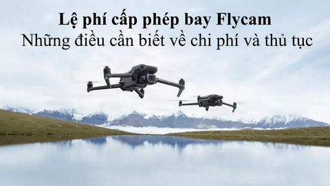 Lệ phí cấp phép bay Flycam: Những điều cần biết về chi phí và thủ tục