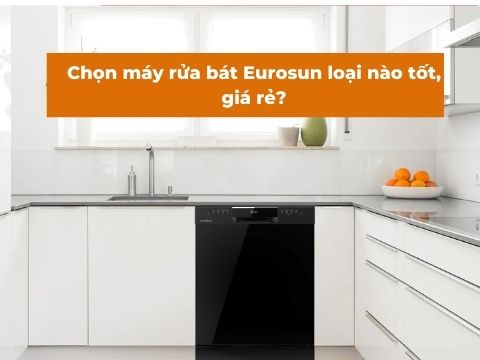 CHỌN MÁY RỬA BÁT EUROSUN LOẠI NÀO TỐT, GIÁ RẺ ?