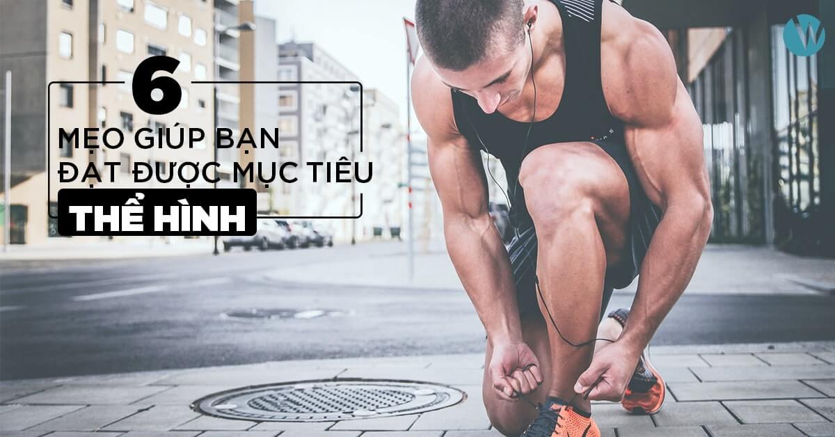 6 MẸO GIÚP BẠN ĐẠT ĐƯỢC MỤC TIÊU THỂ HÌNH TỐT NHẤT