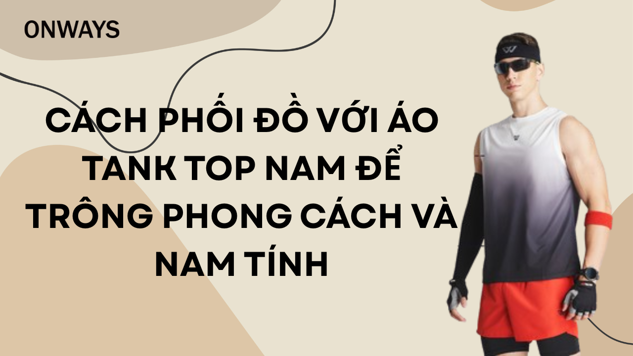 CÁCH PHỐI ĐỒ VỚI ÁO TANK TOP NAM ĐỂ TRÔNG PHONG CÁCH VÀ NAM TÍNH