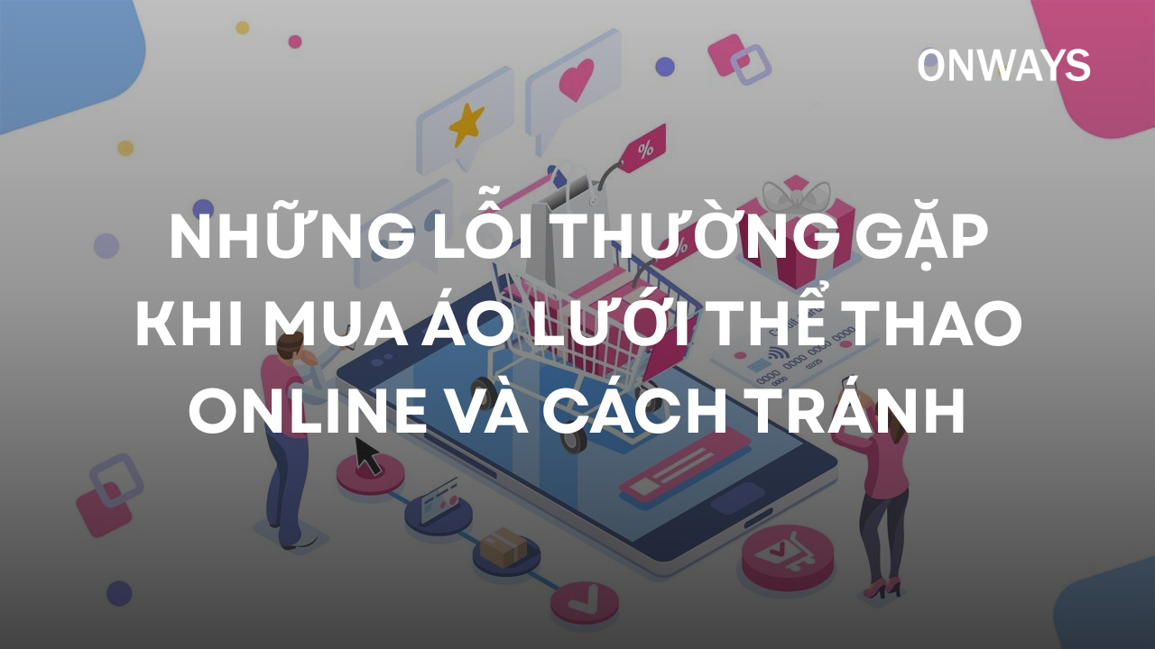 NHỮNG LỖI THƯỜNG GẶP KHI MUA ÁO LƯỚI THỂ THAO ONLINE VÀ CÁCH TRÁNH