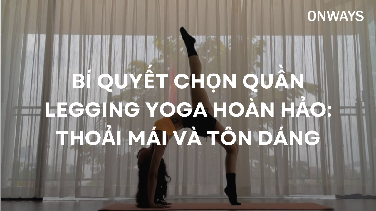 BÍ QUYẾT CHỌN QUẦN LEGGING YOGA HOÀN HẢO: THOẢI MÁI VÀ TÔN DÁNG.