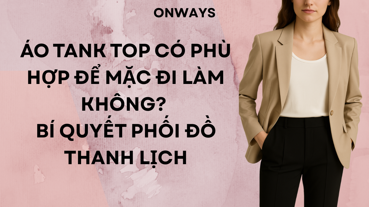 ÁO TANK TOP CÓ PHÙ HỢP ĐỂ MẶC ĐI LÀM KHÔNG? BÍ QUYẾT PHỐI ĐỒ THANH LỊCH