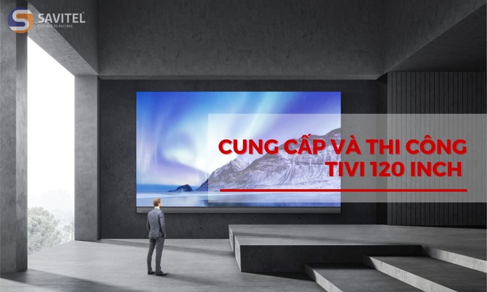 Cung cấp và thi công Tivi 120 inch chất lượng, uy tín