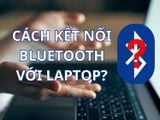 Hướng dẫn cách bật Bluetooth trên laptop đơn giản, cho từng cấu hình Windows