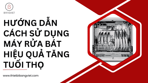 Hướng dẫn cách sử dụng máy rửa bát hiệu quả tăng tuổi thọ