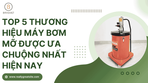 Top 5 thương hiệu máy bơm mỡ được ưa chuộng nhất hiện nay