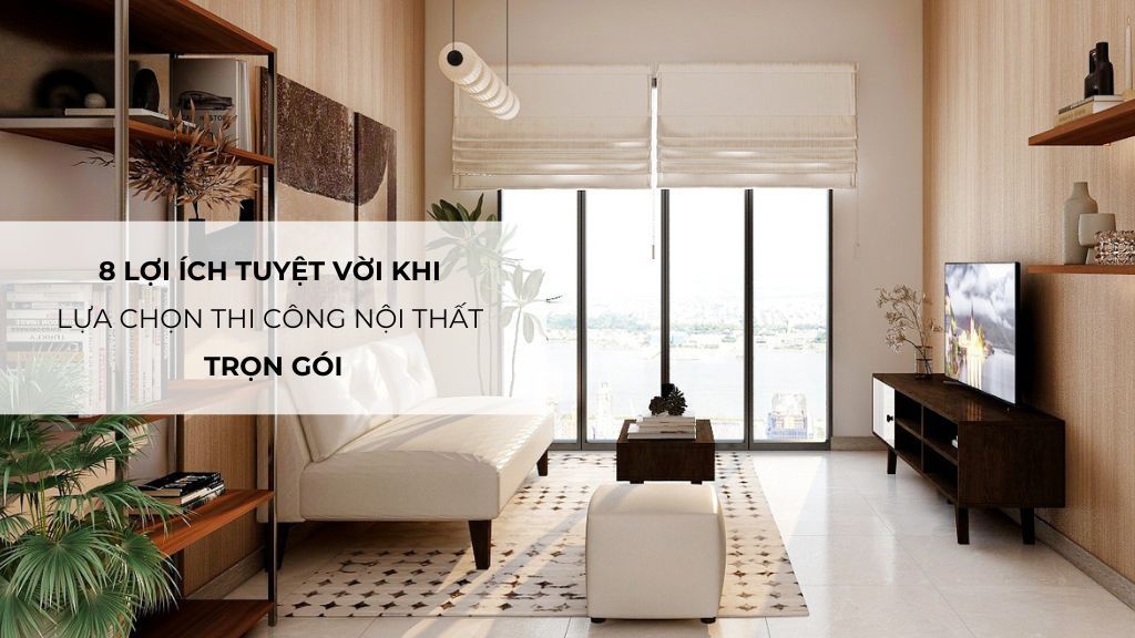 8 Lợi Ích Tuyệt Vời Khi Lựa Chọn Thi Công Nội Thất Trọn Gói