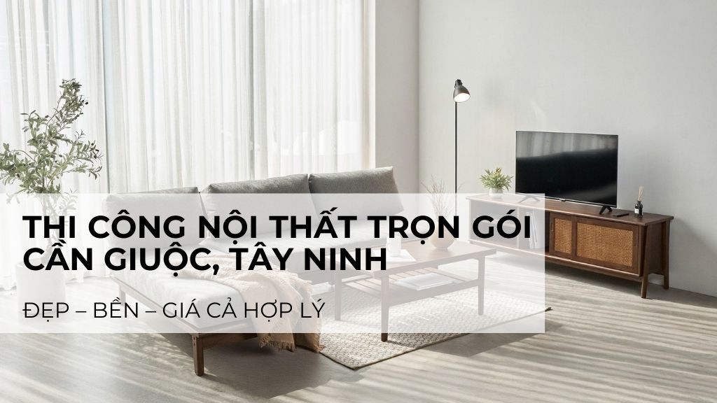 Đơn vị thi công nội thất trọn gói Cần Giuộc, Tây Ninh: Đẹp – Bền – Giá hợp lý