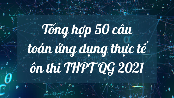 Tổng hợp 50 câu chuyên đề toán ứng dụng thực tế ôn thi THPT 2021