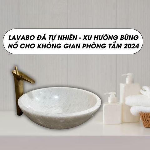 Lavabo đá tự nhiên - Xu hướng bùng nổ cho không gian phòng tắm 2024