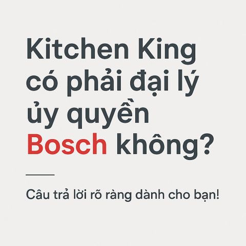 Kitchen King có phải đại lý ủy quyền Bosch không? Câu trả lời rõ ràng dành cho bạn!