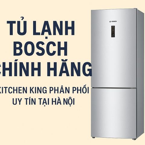 Tủ lạnh Bosch chính hãng – Kitchen King phân phối uy tín tại Hà Nội
