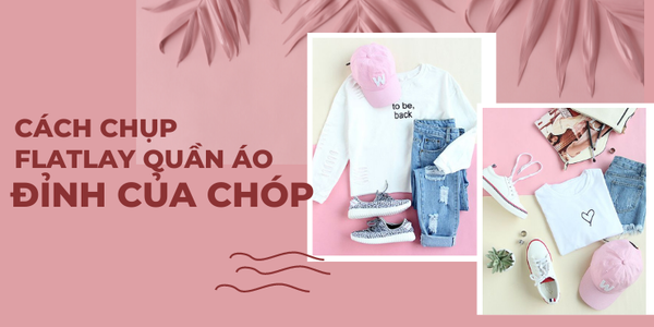 Kiếm Nhẹ “Nghìn Like” Với Cách Chụp Flatlay Quần Áo Đỉnh Của Chóp