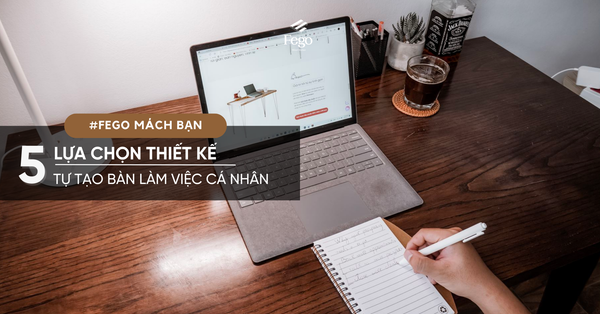 Fego mách bạn: Tự tạo chiếc bàn phù hợp với 5 lựa chọn thiết kế tại Fego