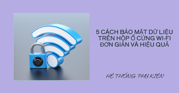 5 cách bảo mật dữ liệu trên hộp ổ cứng Wi-Fi đơn giản và hiệu quả