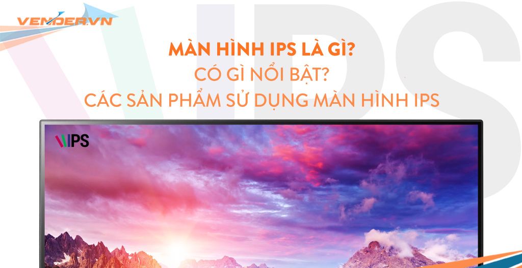 Màn hình IPS là gì? Có gì nổi bật? Các sản phẩm sử dụng màn hình IPS