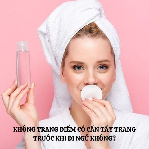 KHÔNG TRANG ĐIỂM CÓ CẦN TẨY TRANG TRƯỚC KHI ĐI NGỦ KHÔNG?