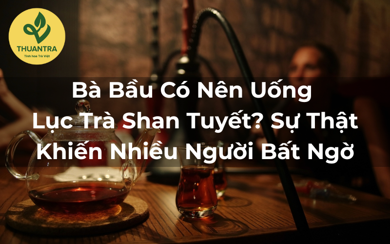 Bà Bầu Có Nên Uống Lục Trà Shan Tuyết? Sự Thật Khiến Nhiều Người Bất Ngờ