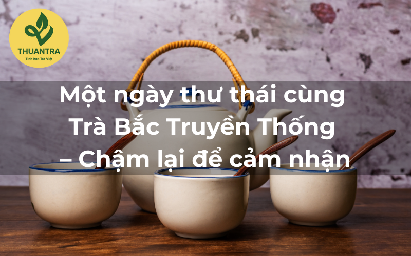 Một ngày thư thái cùng Trà Bắc Truyền Thống – Chậm lại để cảm nhận