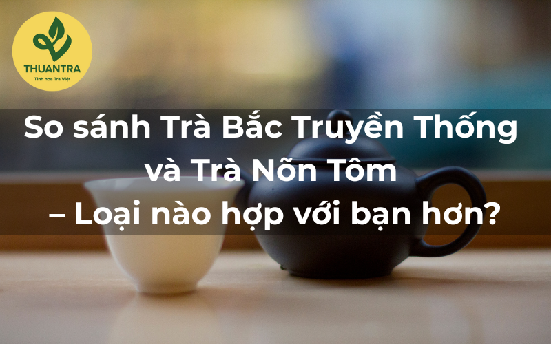 So sánh Trà Bắc Truyền Thống và Trà Nõn Tôm – Loại nào hợp với bạn hơn?