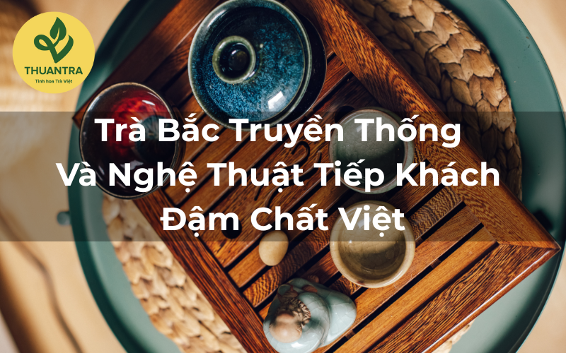 Trà Bắc Truyền Thống Và Nghệ Thuật Tiếp Khách Đậm Chất Việt